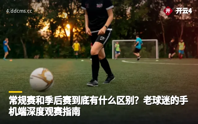 常规赛和季后赛到底有什么区别？老球迷的手机端深度观赛指南